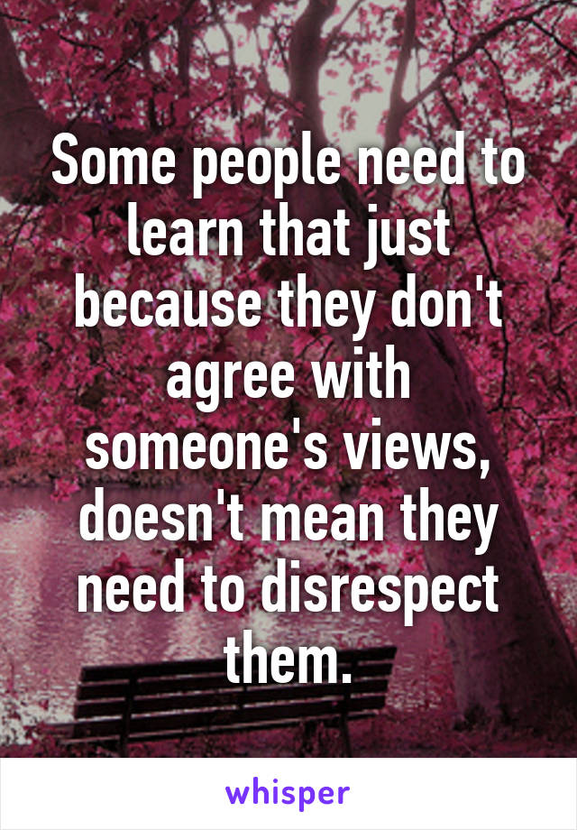 Some people need to learn that just because they don't agree with someone's views, doesn't mean they need to disrespect them.