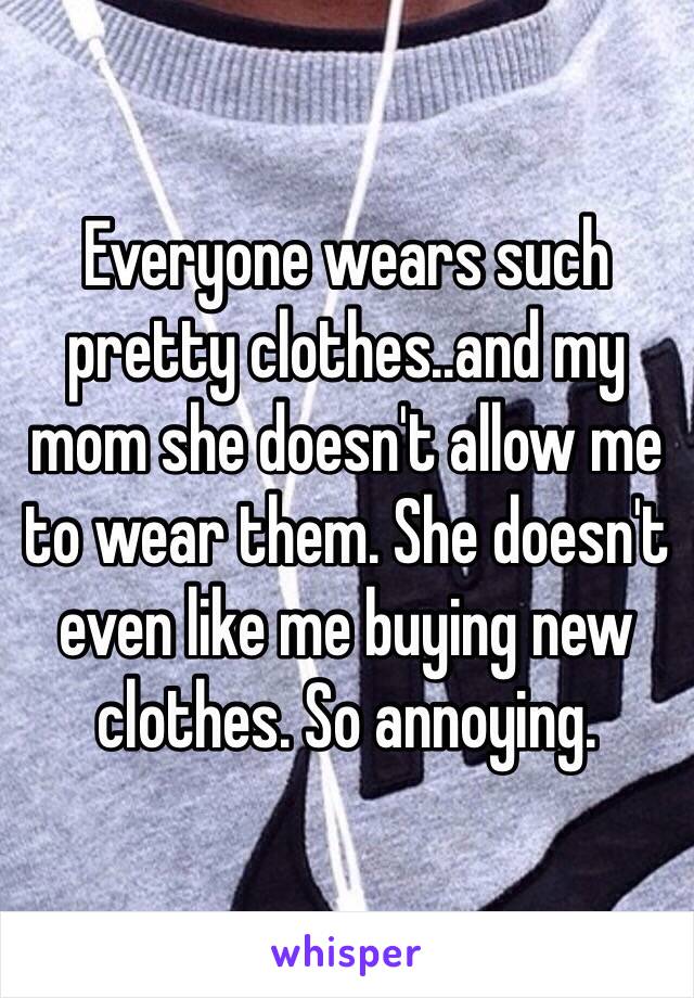 Everyone wears such pretty clothes..and my mom she doesn't allow me to wear them. She doesn't even like me buying new clothes. So annoying.