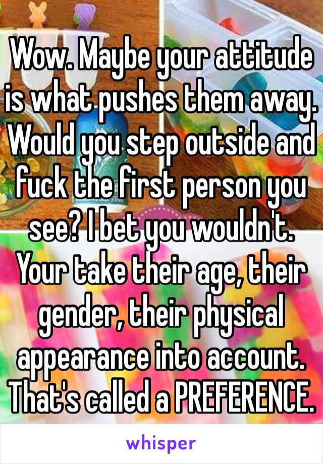 Wow. Maybe your attitude is what pushes them away. Would you step outside and fuck the first person you see? I bet you wouldn't. Your take their age, their gender, their physical appearance into account. That's called a PREFERENCE. 