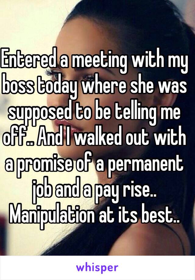 Entered a meeting with my boss today where she was supposed to be telling me off.. And I walked out with a promise of a permanent job and a pay rise.. Manipulation at its best..  