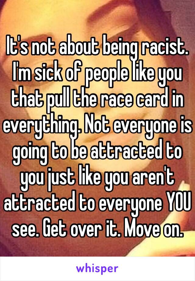 It's not about being racist. I'm sick of people like you that pull the race card in everything. Not everyone is going to be attracted to you just like you aren't attracted to everyone YOU see. Get over it. Move on.