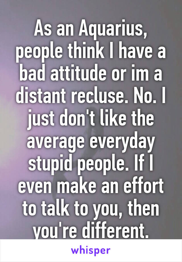 As an Aquarius, people think I have a bad attitude or im a distant recluse. No. I just don't like the average everyday stupid people. If I even make an effort to talk to you, then you're different.