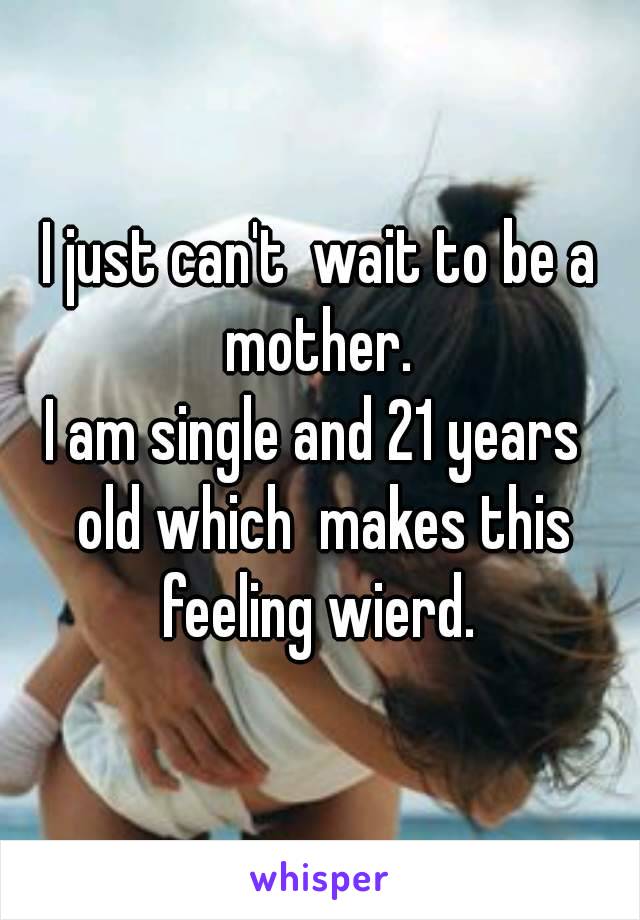 I just can't  wait to be a mother. 
I am single and 21 years  old which  makes this feeling wierd. 