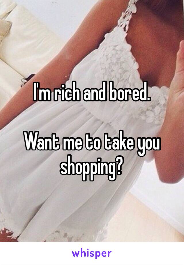 I'm rich and bored. 

Want me to take you shopping?