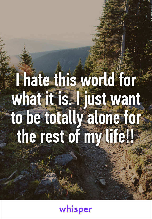 I hate this world for what it is. I just want to be totally alone for the rest of my life!!