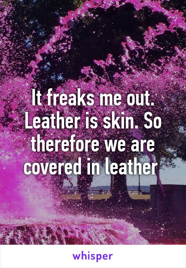 It freaks me out. Leather is skin. So therefore we are covered in leather 