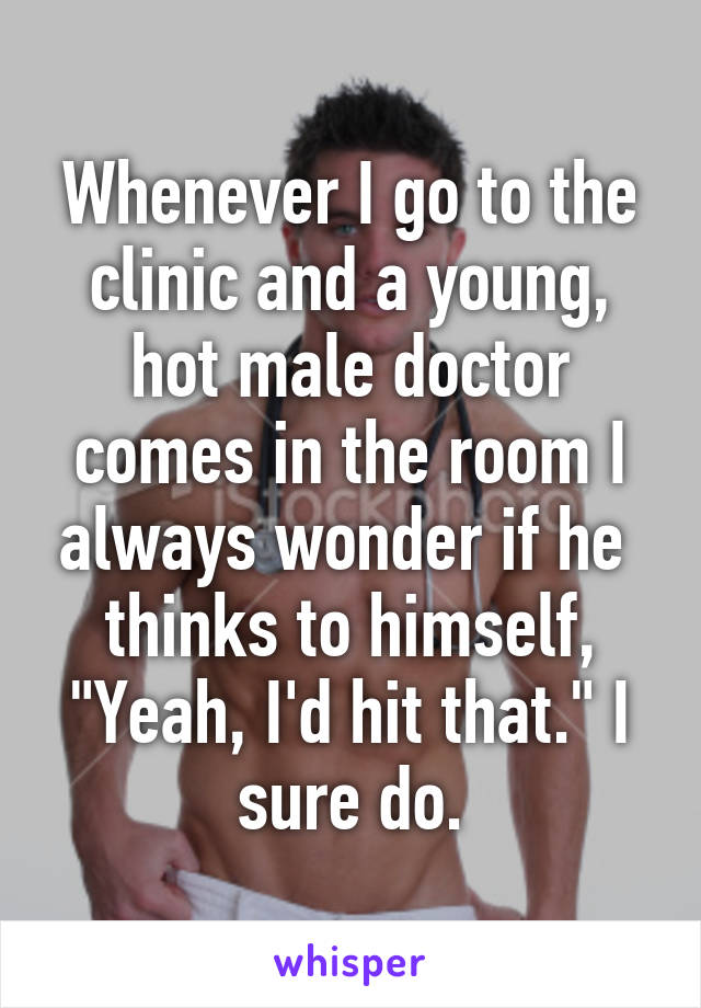 Whenever I go to the clinic and a young, hot male doctor comes in the room I always wonder if he  thinks to himself, "Yeah, I'd hit that." I sure do.