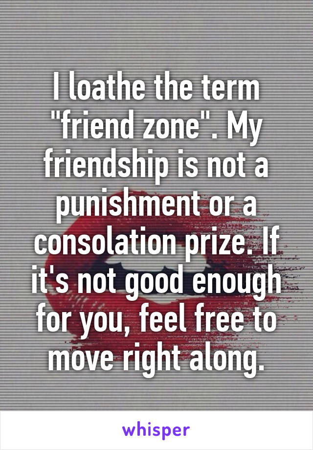 I loathe the term "friend zone". My friendship is not a punishment or a consolation prize. If it's not good enough for you, feel free to move right along.