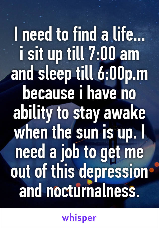 I need to find a life... i sit up till 7:00 am and sleep till 6:00p.m because i have no ability to stay awake when the sun is up. I need a job to get me out of this depression and nocturnalness.