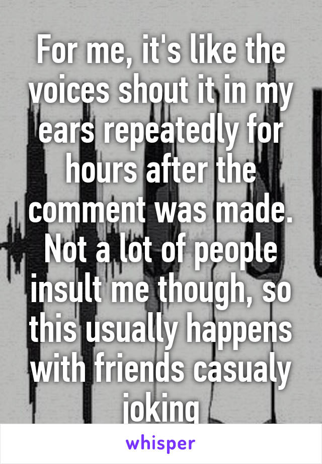 For me, it's like the voices shout it in my ears repeatedly for hours after the comment was made. Not a lot of people insult me though, so this usually happens with friends casualy joking