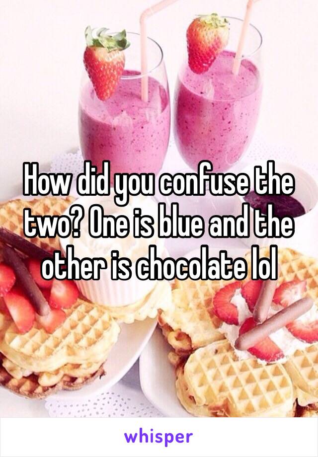 How did you confuse the two? One is blue and the other is chocolate lol