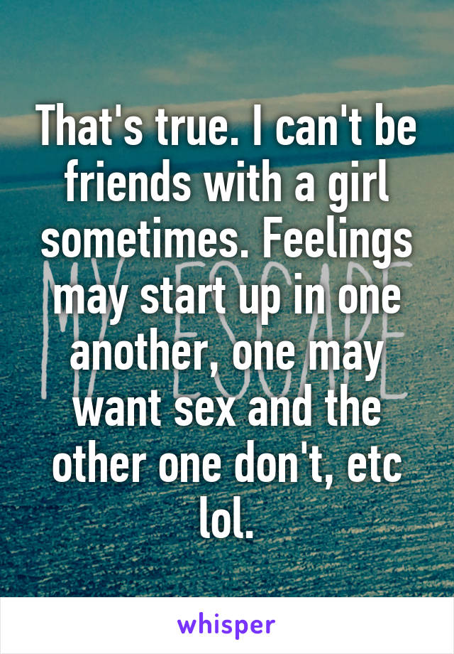 That's true. I can't be friends with a girl sometimes. Feelings may start up in one another, one may want sex and the other one don't, etc lol.