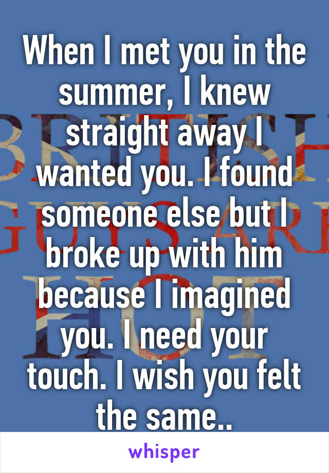 When I met you in the summer, I knew straight away I wanted you. I found someone else but I broke up with him because I imagined you. I need your touch. I wish you felt the same..