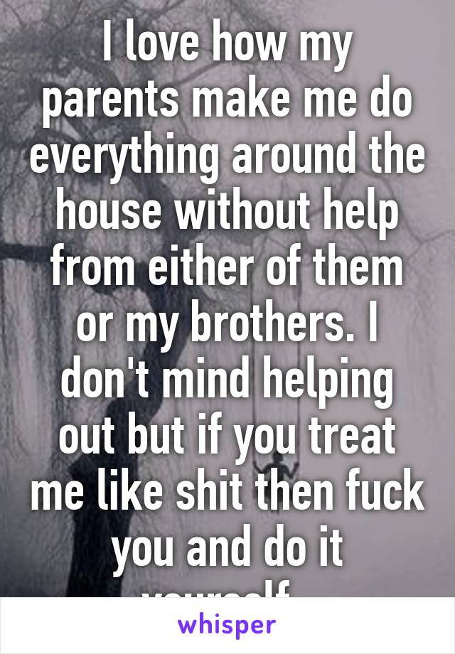 I love how my parents make me do everything around the house without help from either of them or my brothers. I don't mind helping out but if you treat me like shit then fuck you and do it yourself. 