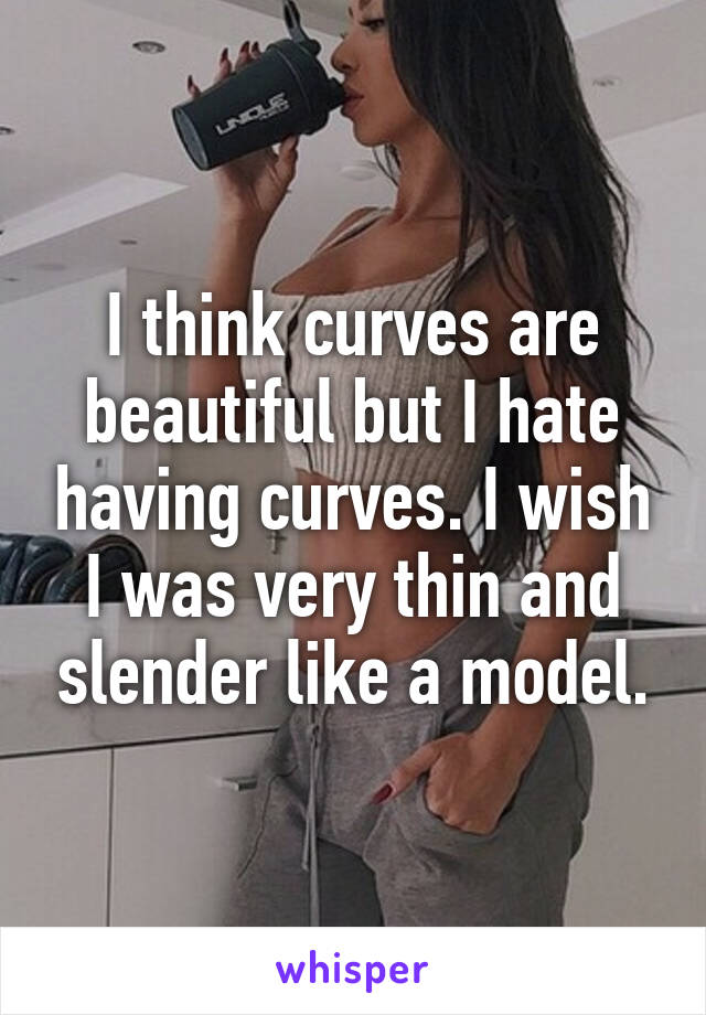 I think curves are beautiful but I hate having curves. I wish I was very thin and slender like a model.