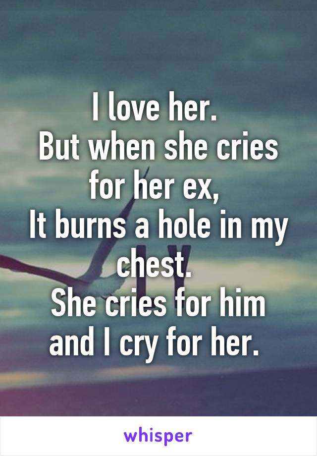 I love her. 
But when she cries for her ex, 
It burns a hole in my chest. 
She cries for him and I cry for her. 