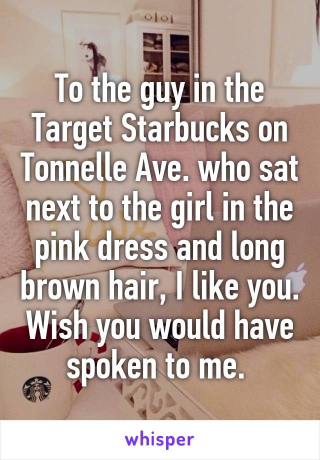 To the guy in the Target Starbucks on Tonnelle Ave. who sat next to the girl in the pink dress and long brown hair, I like you. Wish you would have spoken to me. 