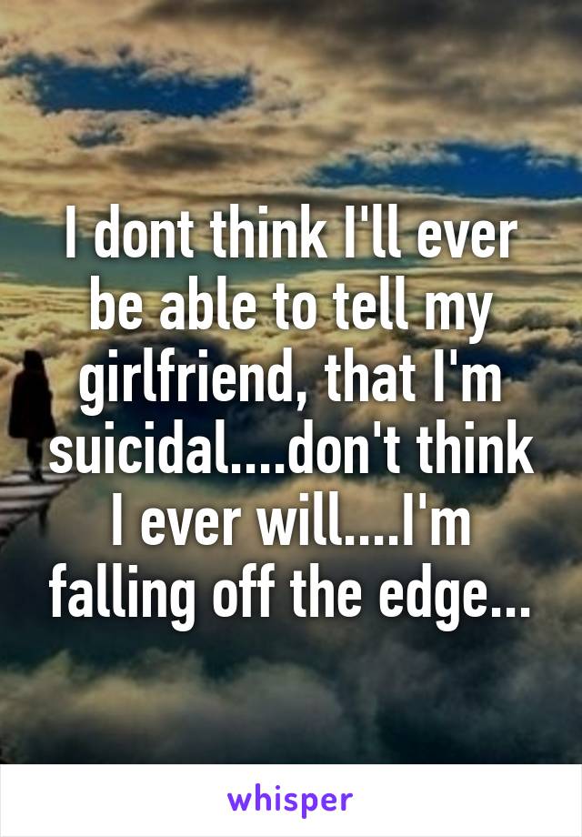 I dont think I'll ever be able to tell my girlfriend, that I'm suicidal....don't think I ever will....I'm falling off the edge...