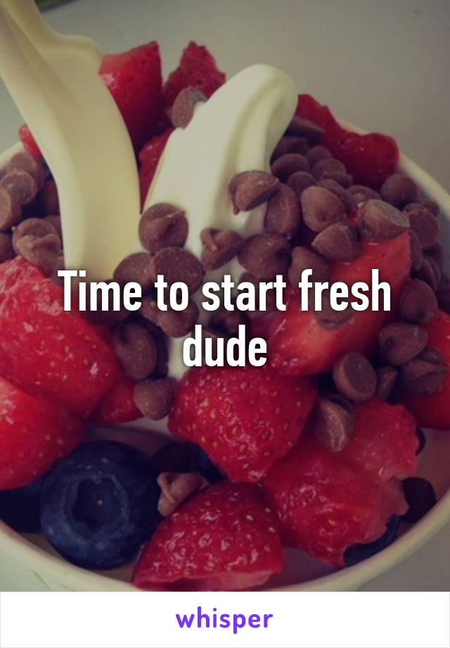 Time to start fresh dude