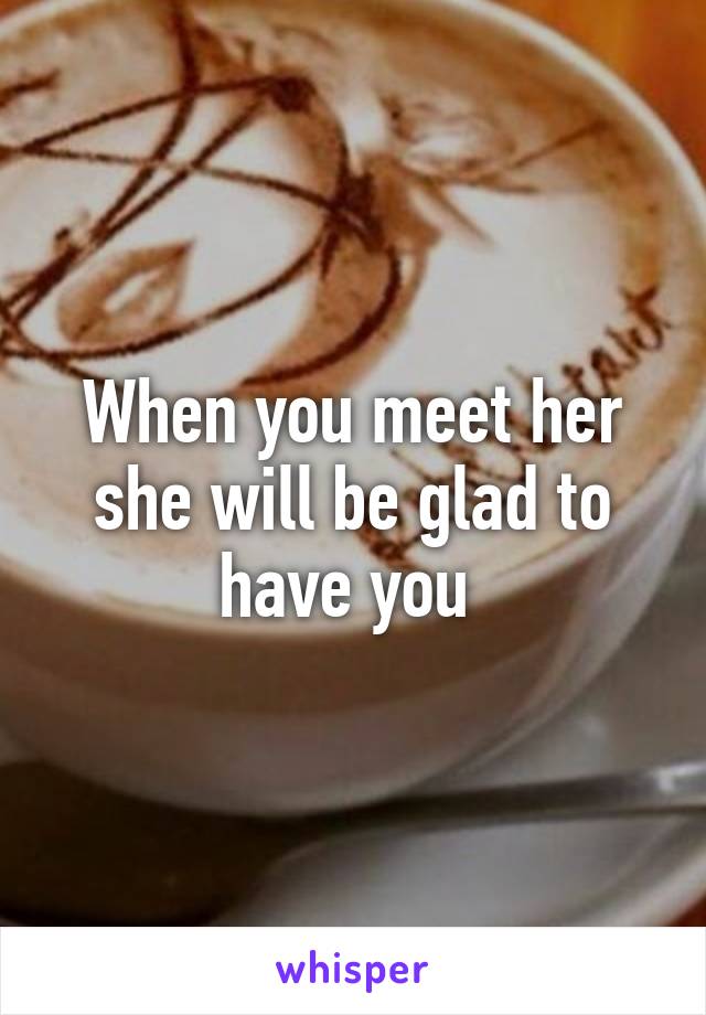 When you meet her she will be glad to have you 