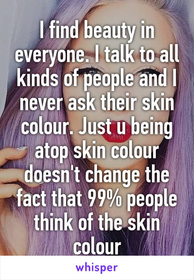 I find beauty in everyone. I talk to all kinds of people and I never ask their skin colour. Just u being atop skin colour doesn't change the fact that 99% people think of the skin colour