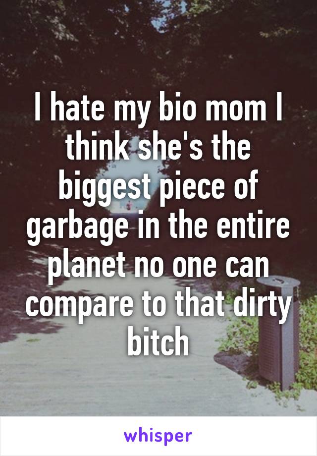 I hate my bio mom I think she's the biggest piece of garbage in the entire planet no one can compare to that dirty bitch