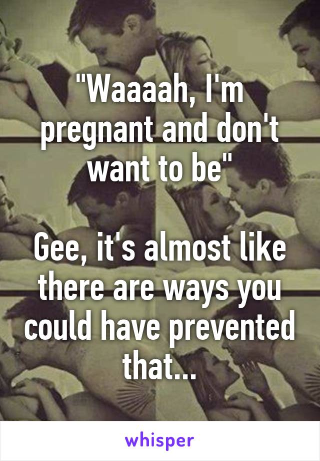 "Waaaah, I'm pregnant and don't want to be"

Gee, it's almost like there are ways you could have prevented that...