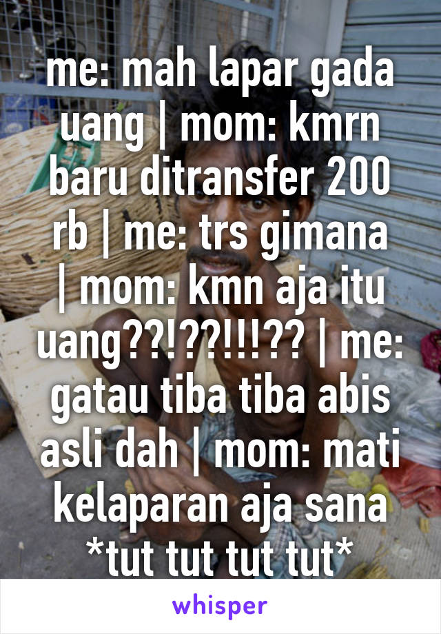 me: mah lapar gada uang | mom: kmrn baru ditransfer 200 rb | me: trs gimana
| mom: kmn aja itu uang??!??!!!?? | me: gatau tiba tiba abis asli dah | mom: mati kelaparan aja sana
*tut tut tut tut*