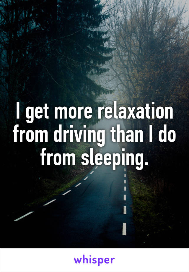 I get more relaxation from driving than I do from sleeping.