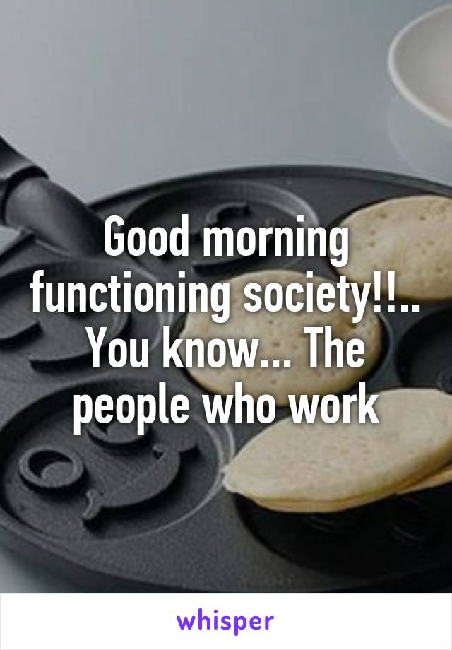 Good morning functioning society!!.. You know... The people who work