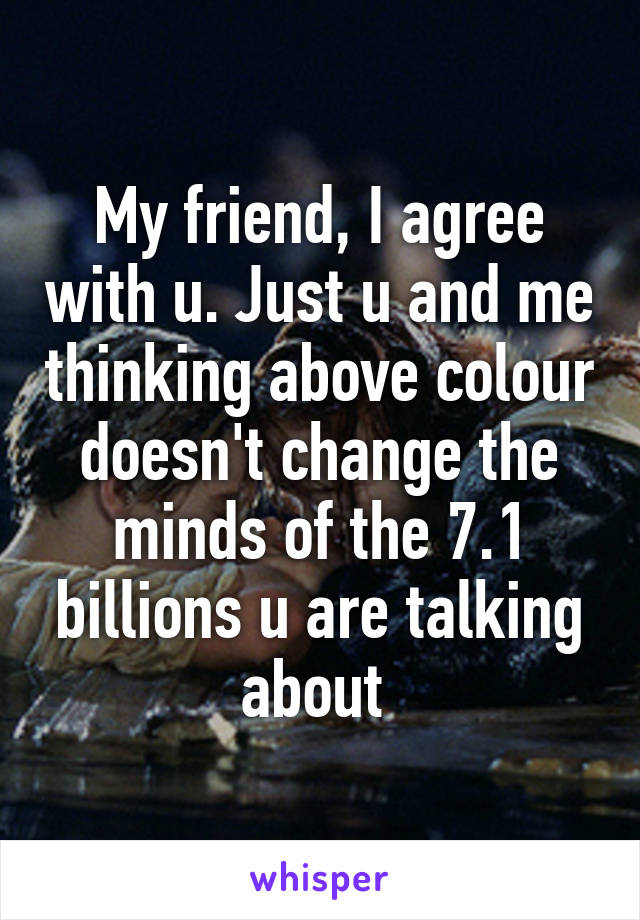 My friend, I agree with u. Just u and me thinking above colour doesn't change the minds of the 7.1 billions u are talking about 