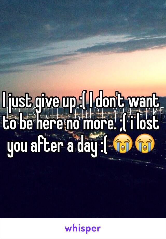 I just give up :( I don't want to be here no more. ;( i lost you after a day :( 😭😭