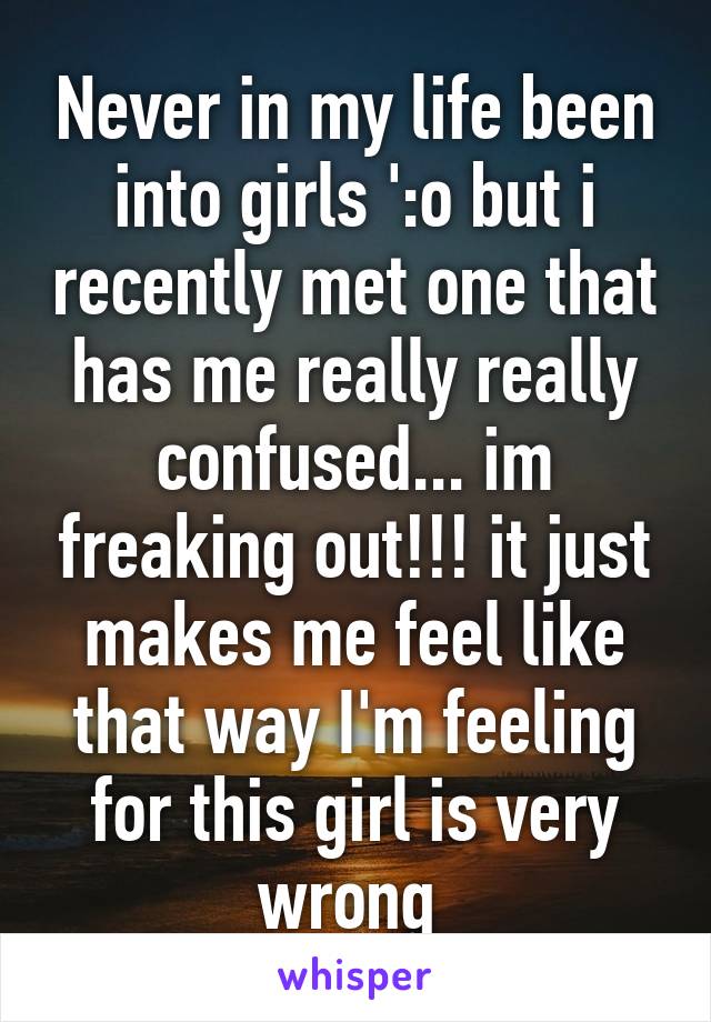 Never in my life been into girls ':o but i recently met one that has me really really confused... im freaking out!!! it just makes me feel like that way I'm feeling for this girl is very wrong 