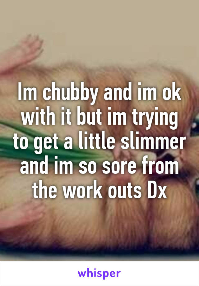 Im chubby and im ok with it but im trying to get a little slimmer and im so sore from the work outs Dx