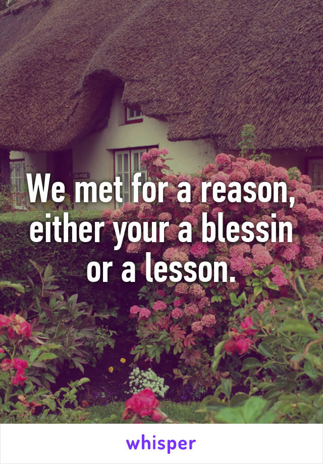 We met for a reason, either your a blessin or a lesson.