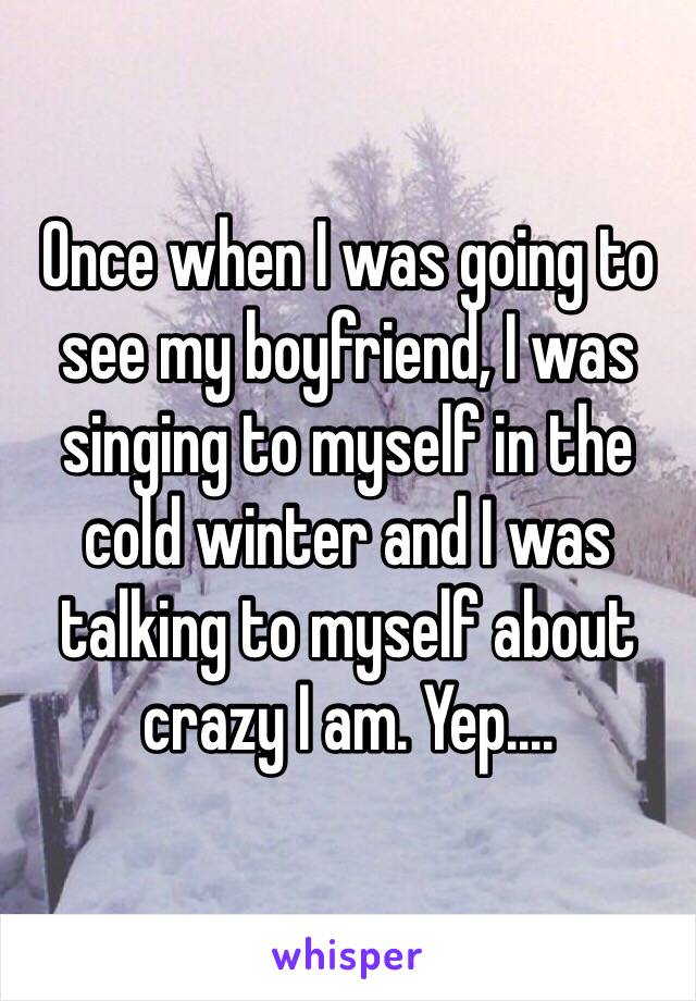 Once when I was going to see my boyfriend, I was singing to myself in the cold winter and I was talking to myself about crazy I am. Yep....