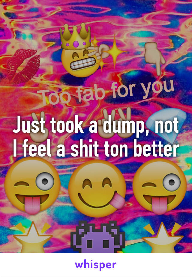 Just took a dump, not I feel a shit ton better