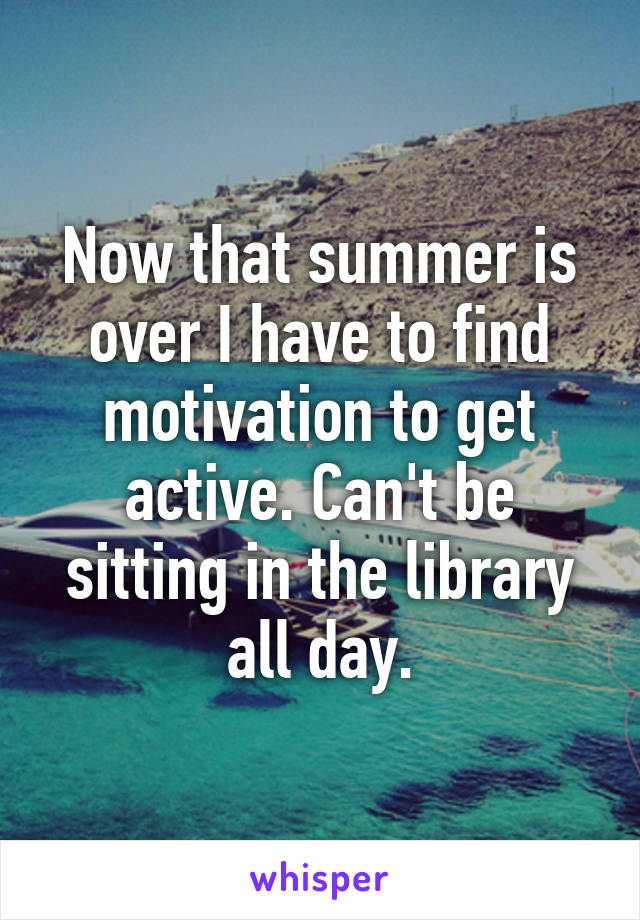 Now that summer is over I have to find motivation to get active. Can't be sitting in the library all day.