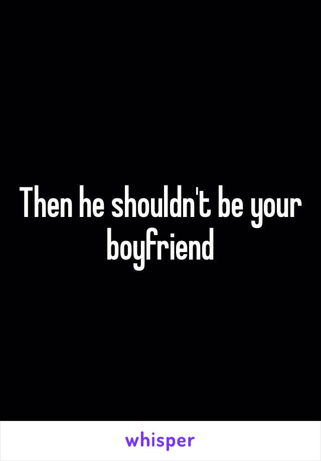 Then he shouldn't be your boyfriend 