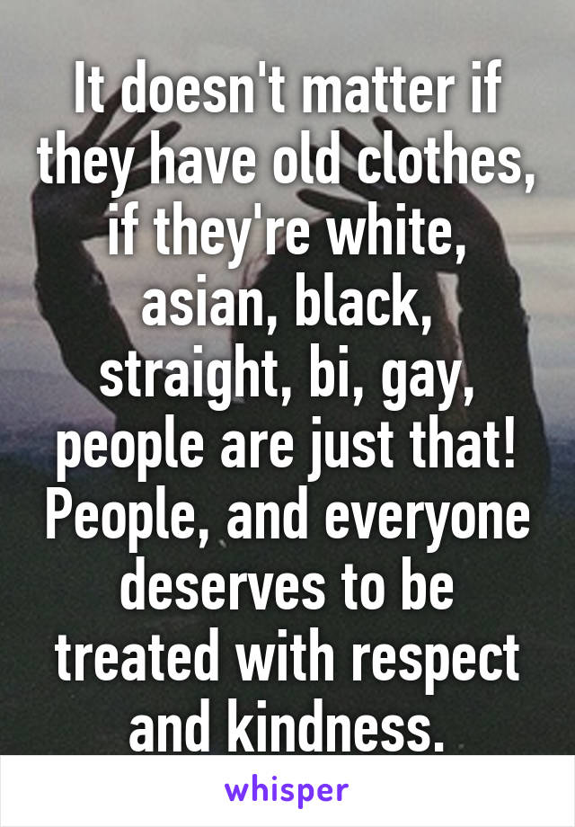 It doesn't matter if they have old clothes, if they're white, asian, black, straight, bi, gay, people are just that! People, and everyone deserves to be treated with respect and kindness.