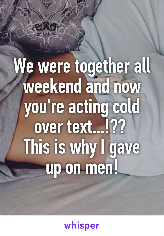 We were together all weekend and now you're acting cold over text...!?? 
This is why I gave up on men!