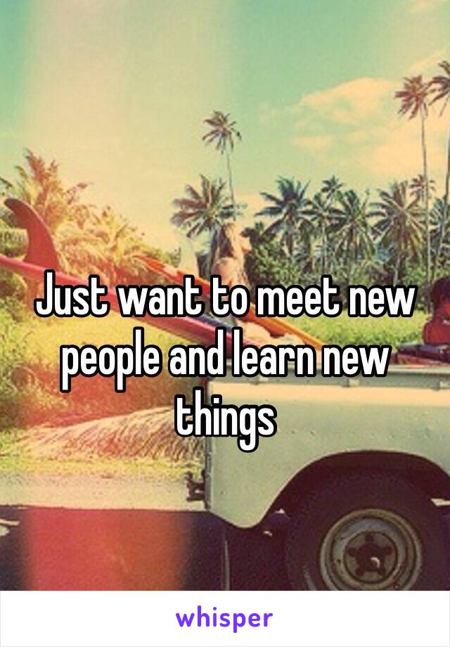 Just want to meet new people and learn new things