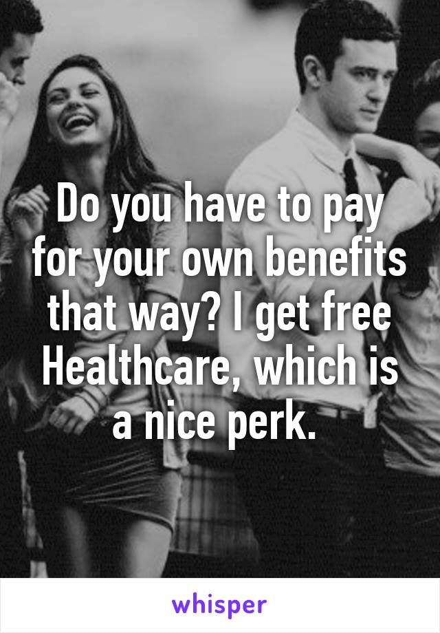 Do you have to pay for your own benefits that way? I get free Healthcare, which is a nice perk. 