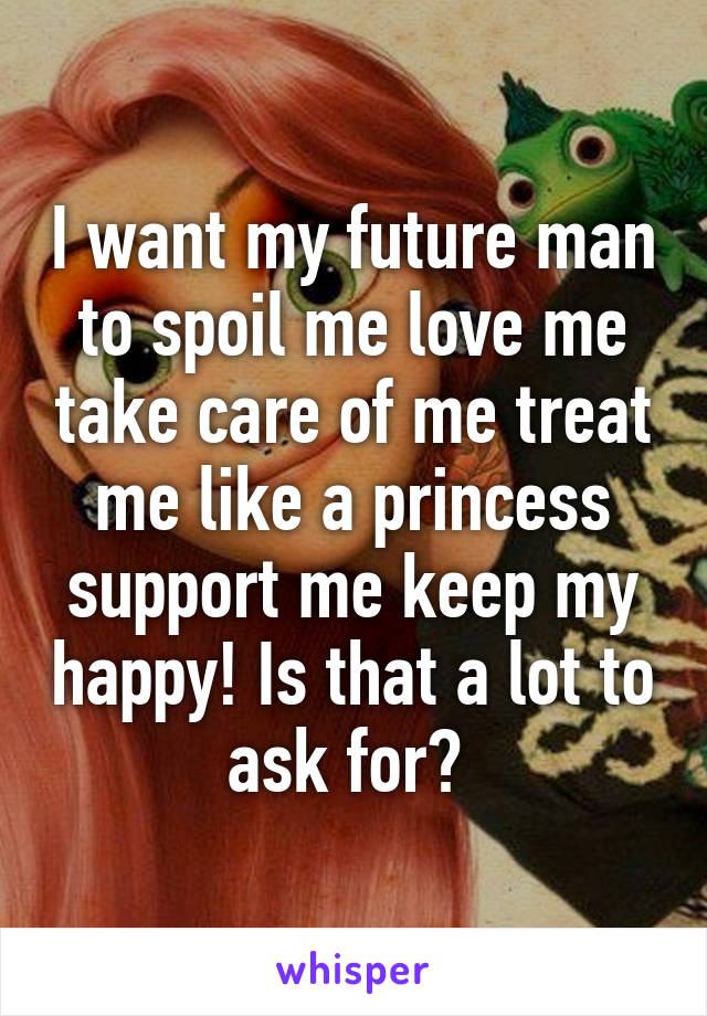 I want my future man to spoil me love me take care of me treat me like a princess support me keep my happy! Is that a lot to ask for? 