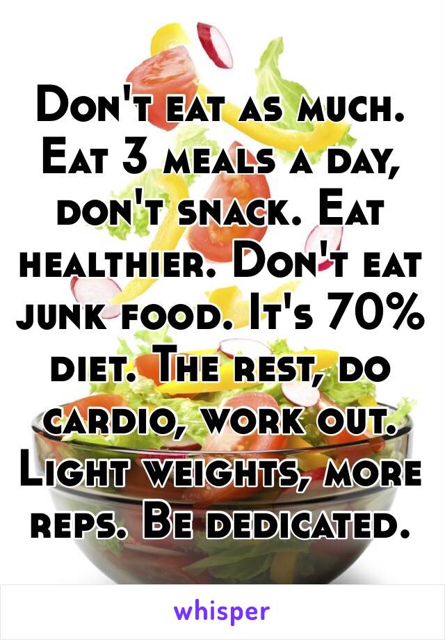 Don't eat as much. Eat 3 meals a day, don't snack. Eat healthier. Don't eat junk food. It's 70% diet. The rest, do cardio, work out. Light weights, more reps. Be dedicated. 