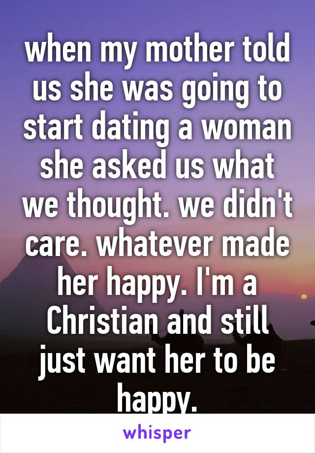 when my mother told us she was going to start dating a woman she asked us what we thought. we didn't care. whatever made her happy. I'm a Christian and still just want her to be happy.