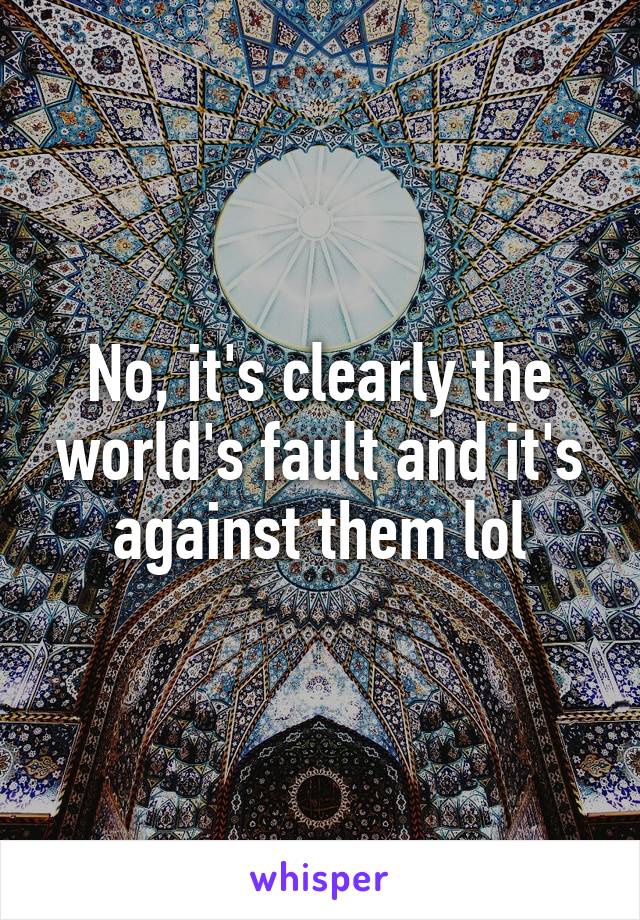 No, it's clearly the world's fault and it's against them lol