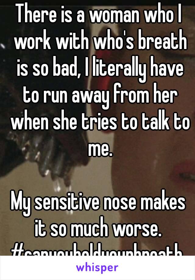 There is a woman who I work with who's breath is so bad, I literally have to run away from her when she tries to talk to me.

My sensitive nose makes it so much worse. 
#canyouholdyourbreath 