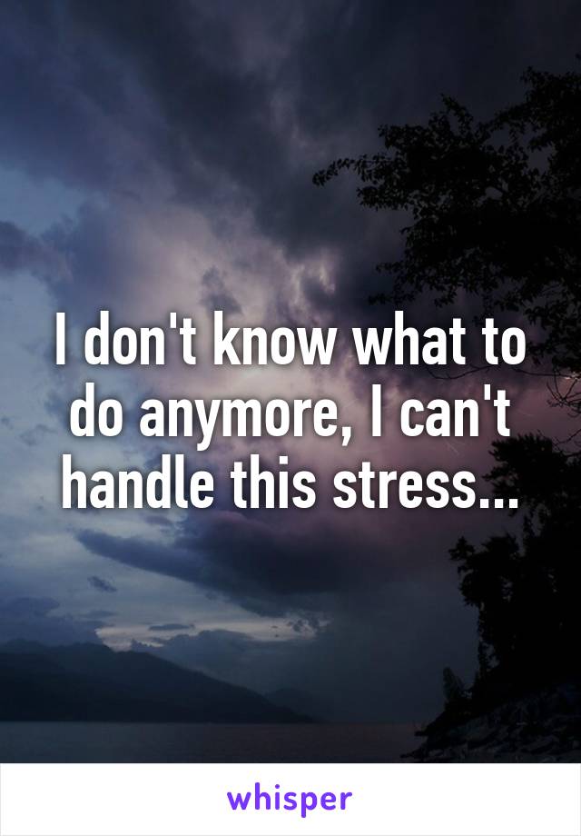 I don't know what to do anymore, I can't handle this stress...