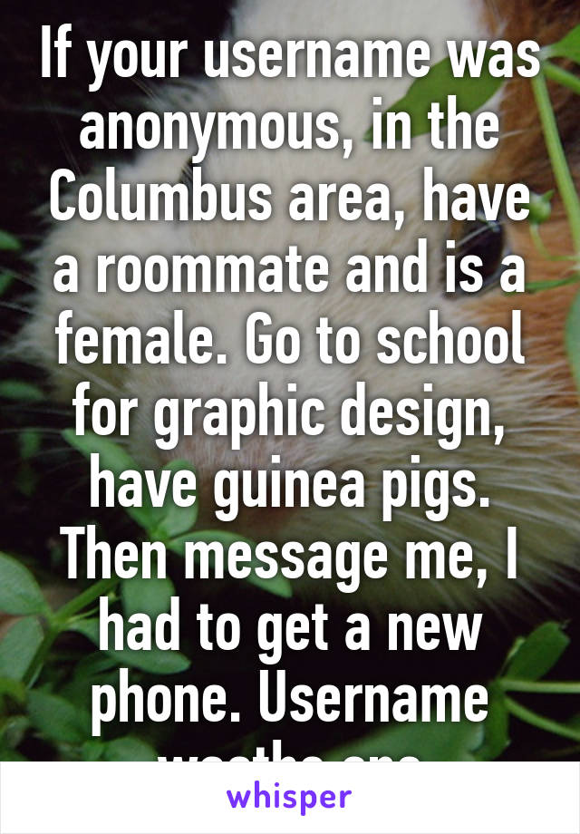 If your username was anonymous, in the Columbus area, have a roommate and is a female. Go to school for graphic design, have guinea pigs. Then message me, I had to get a new phone. Username wasthe one